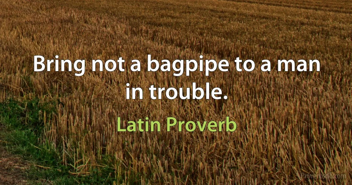 Bring not a bagpipe to a man in trouble. (Latin Proverb)