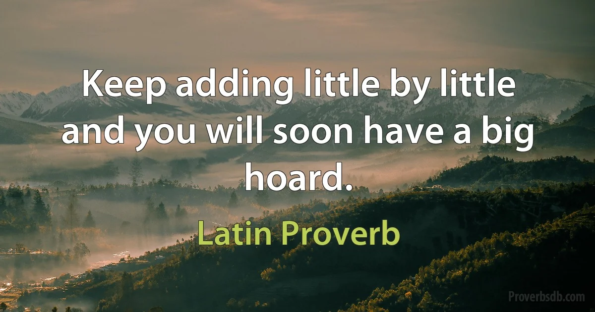 Keep adding little by little and you will soon have a big hoard. (Latin Proverb)