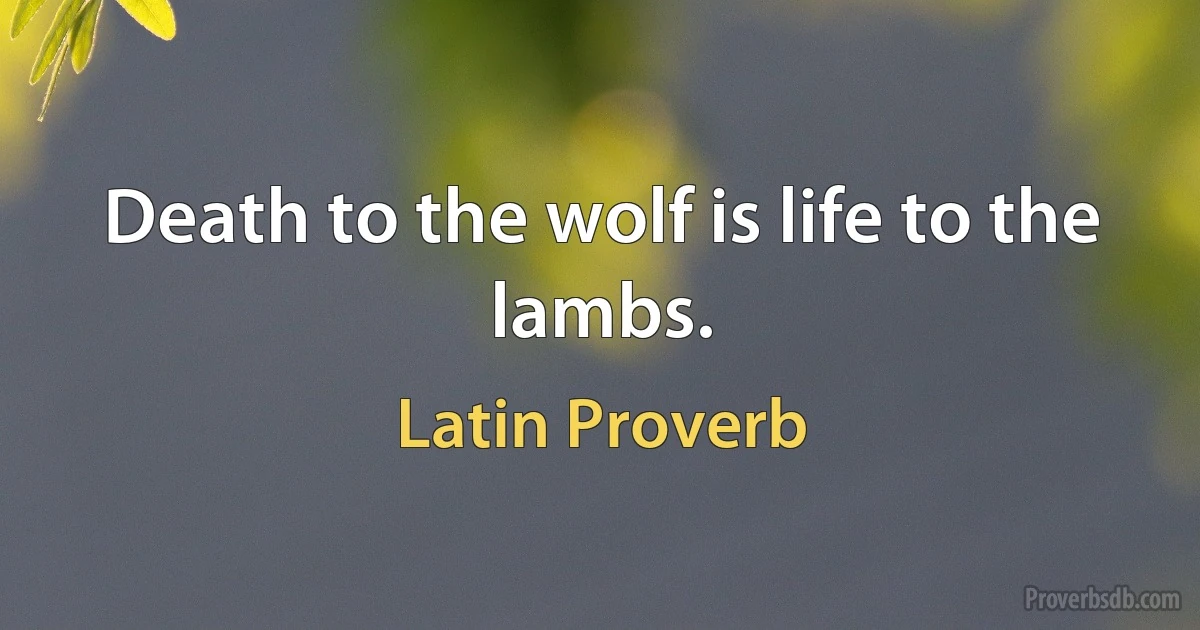 Death to the wolf is life to the lambs. (Latin Proverb)