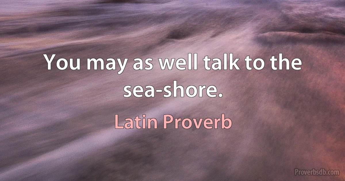 You may as well talk to the sea-shore. (Latin Proverb)