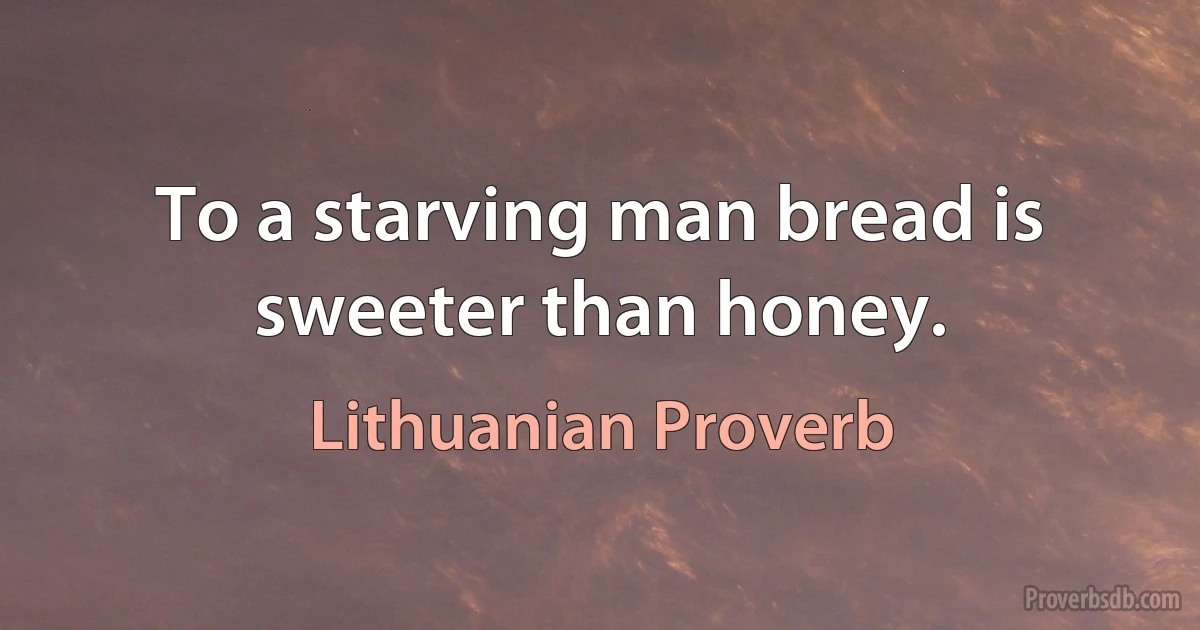 To a starving man bread is sweeter than honey. (Lithuanian Proverb)