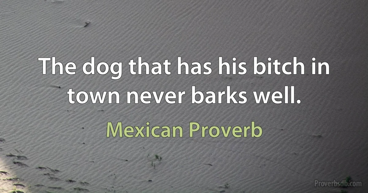 The dog that has his bitch in town never barks well. (Mexican Proverb)