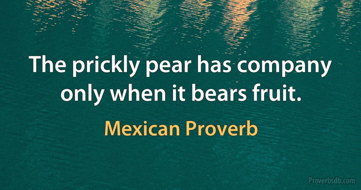 The prickly pear has company only when it bears fruit. (Mexican Proverb)