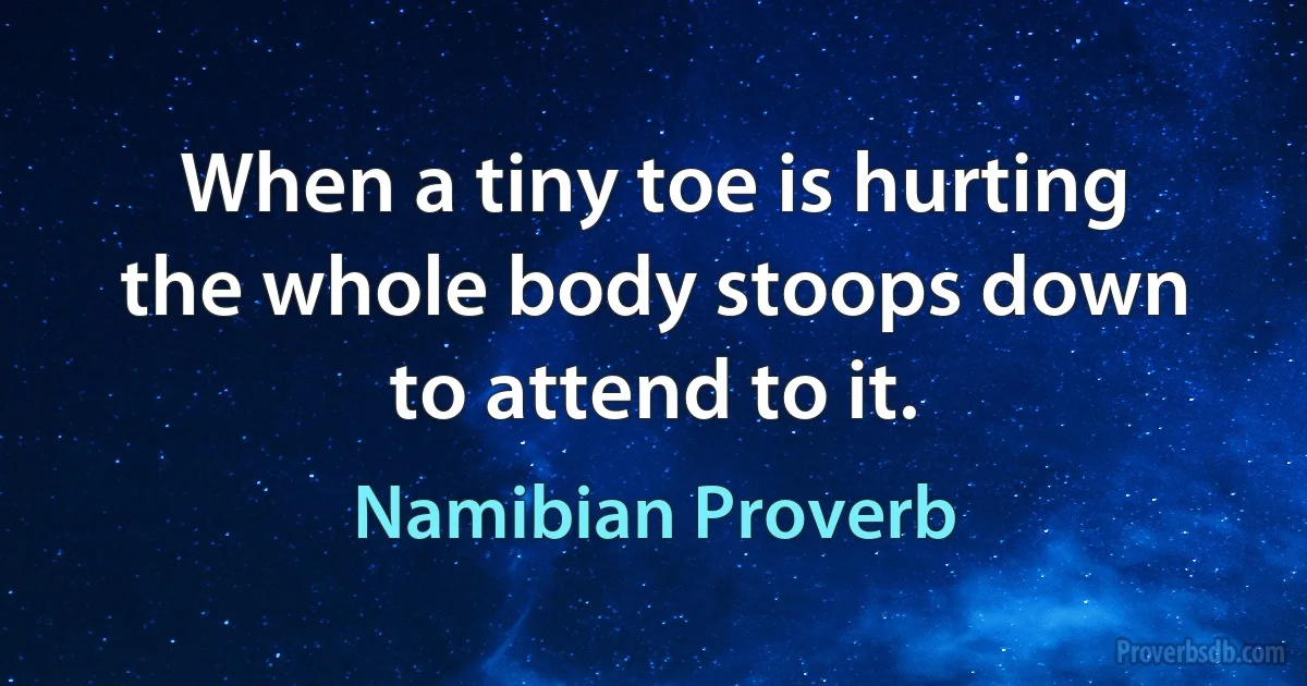 When a tiny toe is hurting the whole body stoops down to attend to it. (Namibian Proverb)