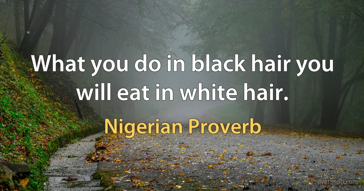 What you do in black hair you will eat in white hair. (Nigerian Proverb)