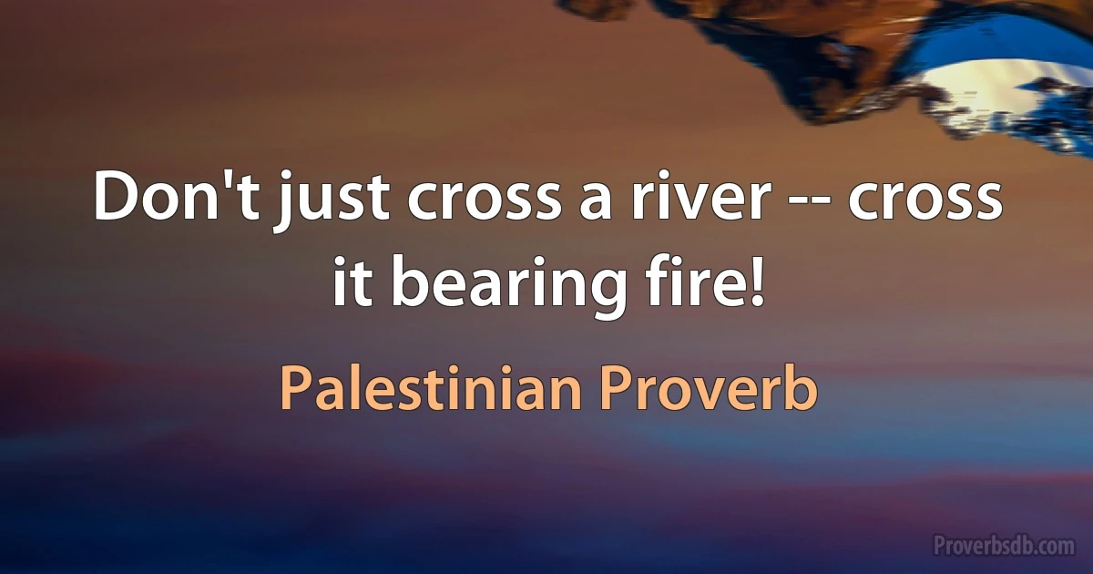 Don't just cross a river -- cross it bearing fire! (Palestinian Proverb)