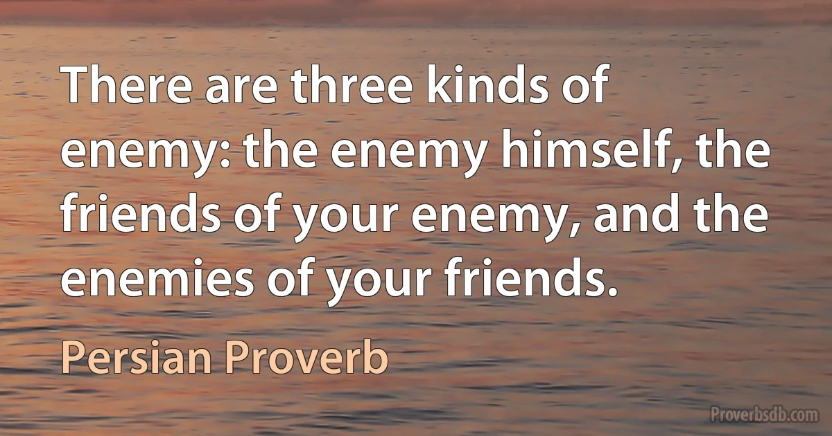 There are three kinds of enemy: the enemy himself, the friends of your enemy, and the enemies of your friends. (Persian Proverb)