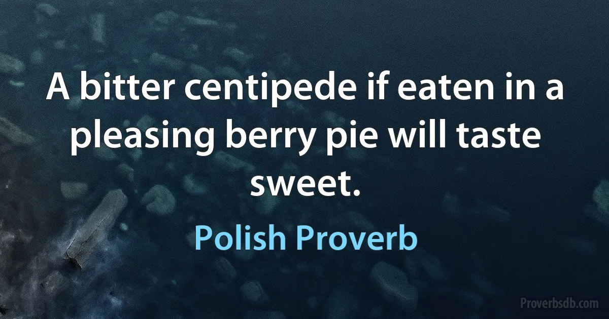 A bitter centipede if eaten in a pleasing berry pie will taste sweet. (Polish Proverb)