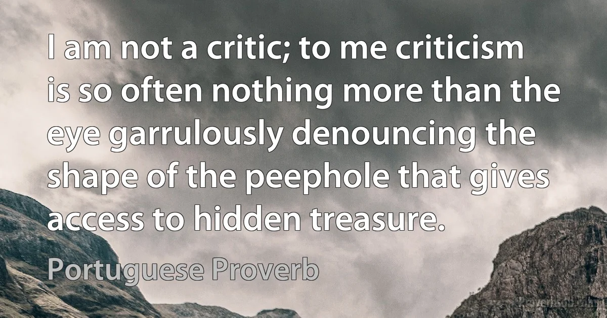 I am not a critic; to me criticism is so often nothing more than the eye garrulously denouncing the shape of the peephole that gives access to hidden treasure. (Portuguese Proverb)