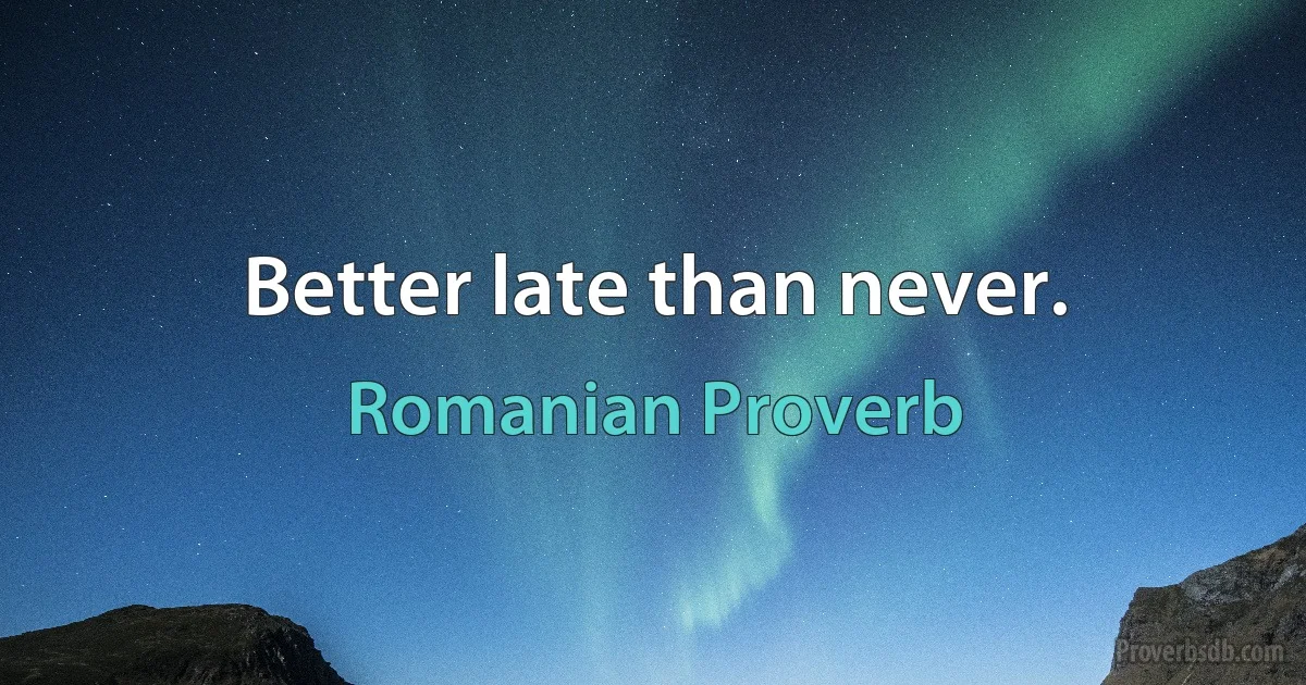 Better late than never. (Romanian Proverb)