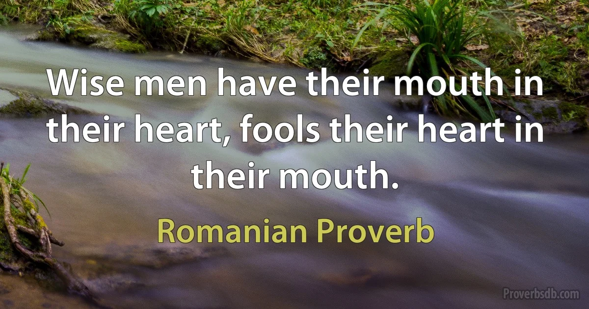 Wise men have their mouth in their heart, fools their heart in their mouth. (Romanian Proverb)