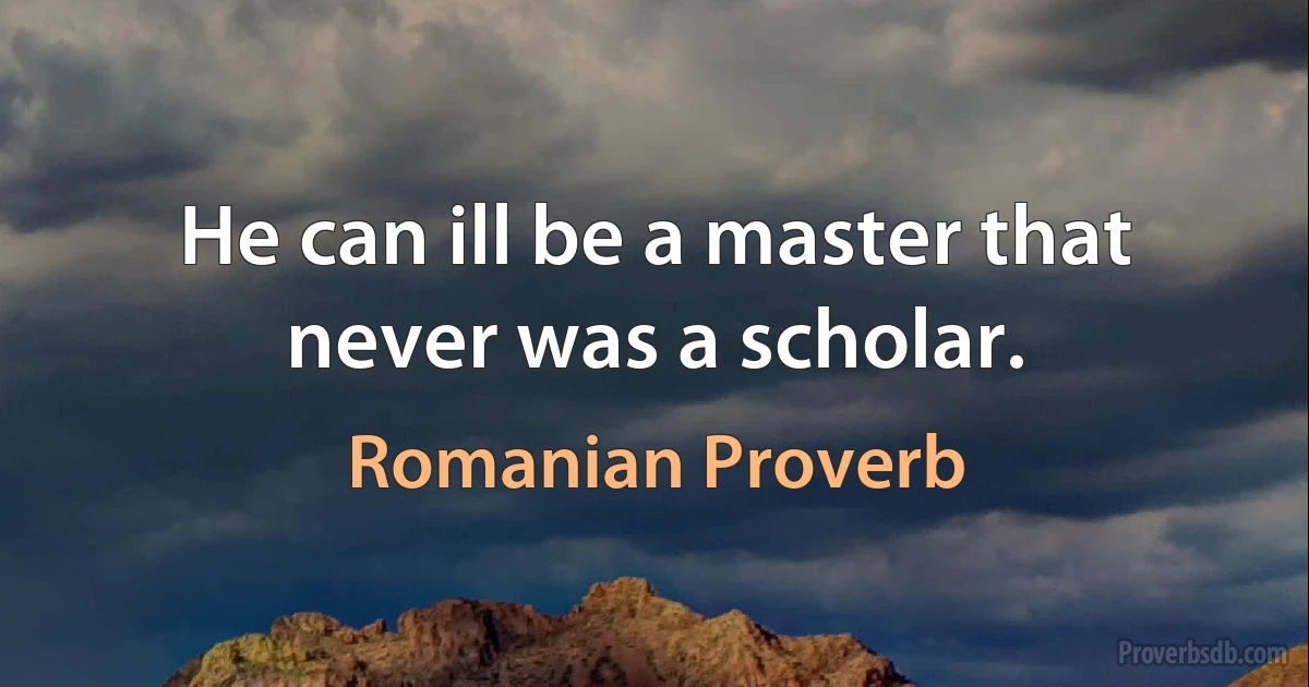 He can ill be a master that never was a scholar. (Romanian Proverb)