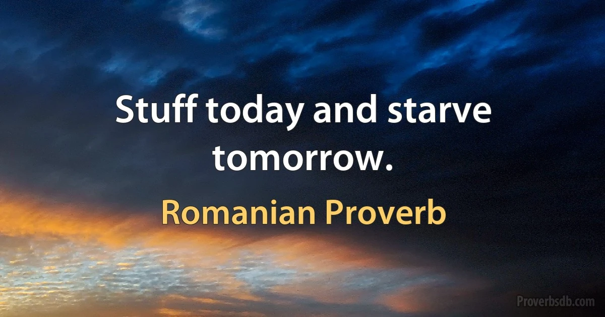 Stuff today and starve tomorrow. (Romanian Proverb)