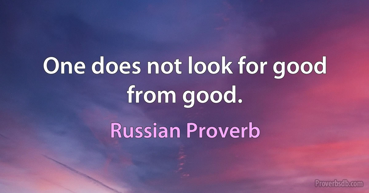 One does not look for good from good. (Russian Proverb)