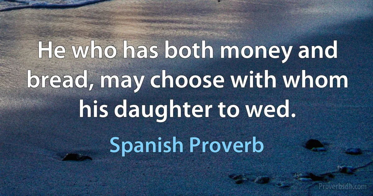 He who has both money and bread, may choose with whom his daughter to wed. (Spanish Proverb)