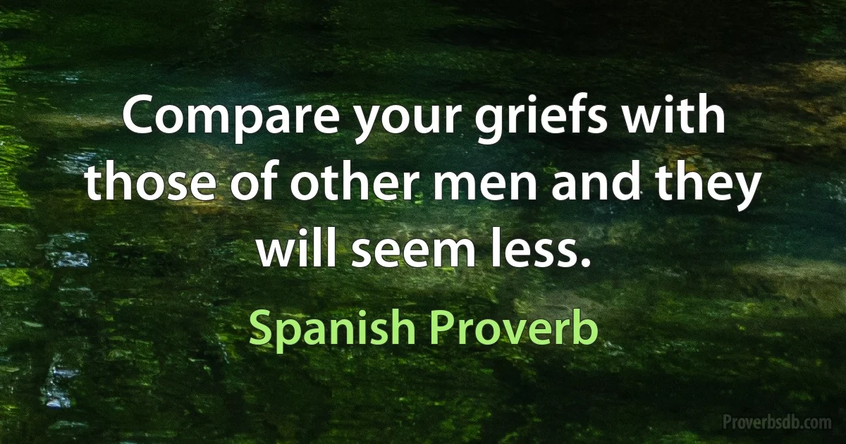 Compare your griefs with those of other men and they will seem less. (Spanish Proverb)