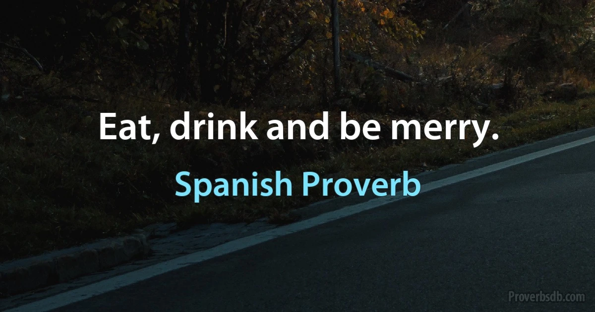 Eat, drink and be merry. (Spanish Proverb)