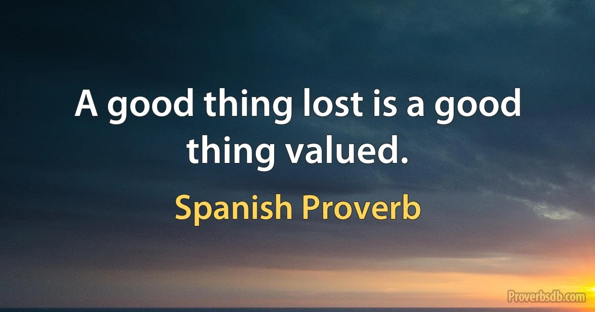 A good thing lost is a good thing valued. (Spanish Proverb)