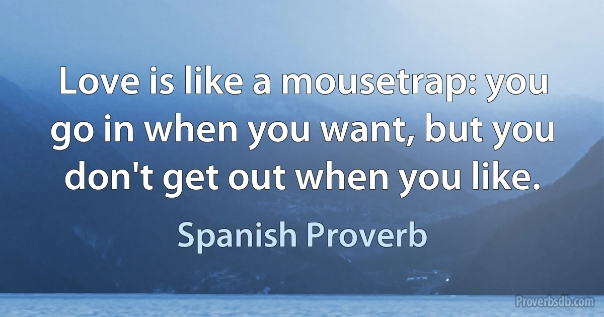 Love is like a mousetrap: you go in when you want, but you don't get out when you like. (Spanish Proverb)