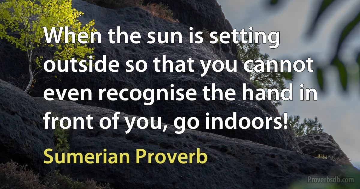 When the sun is setting outside so that you cannot even recognise the hand in front of you, go indoors! (Sumerian Proverb)