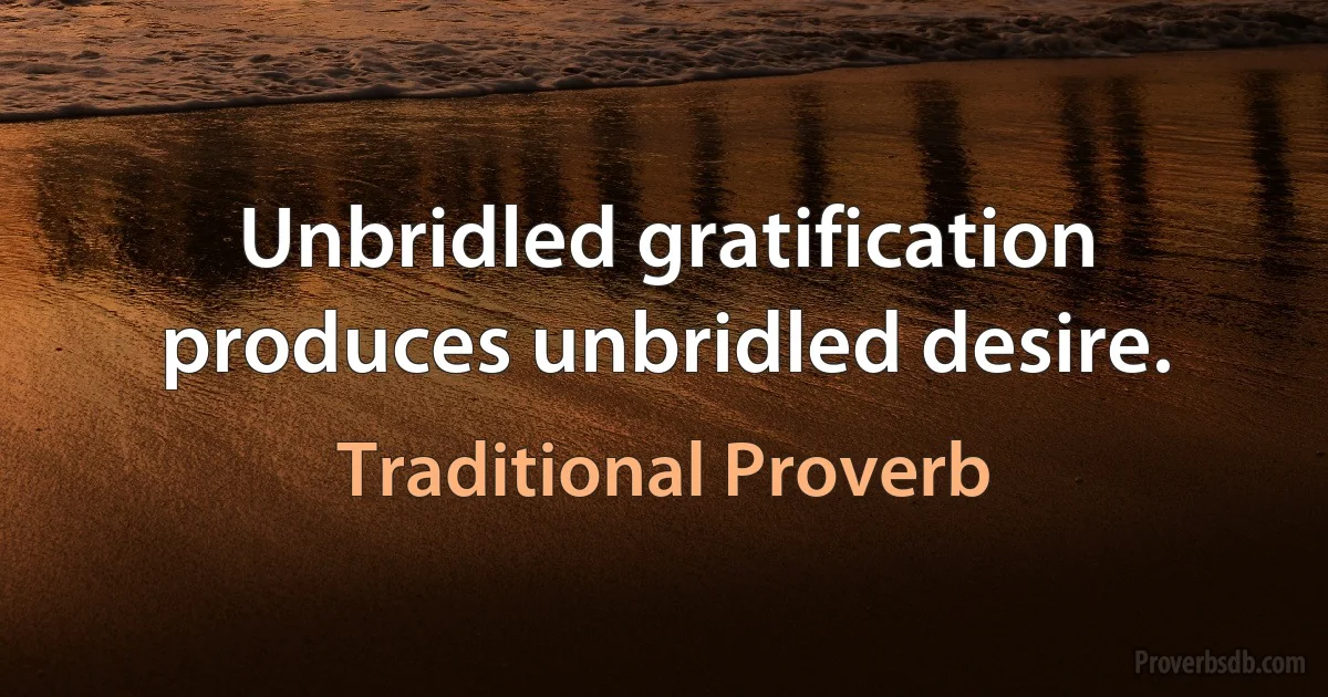 Unbridled gratification produces unbridled desire. (Traditional Proverb)