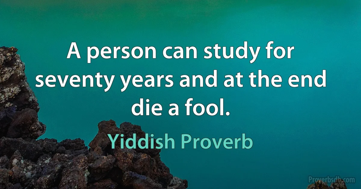 A person can study for seventy years and at the end die a fool. (Yiddish Proverb)