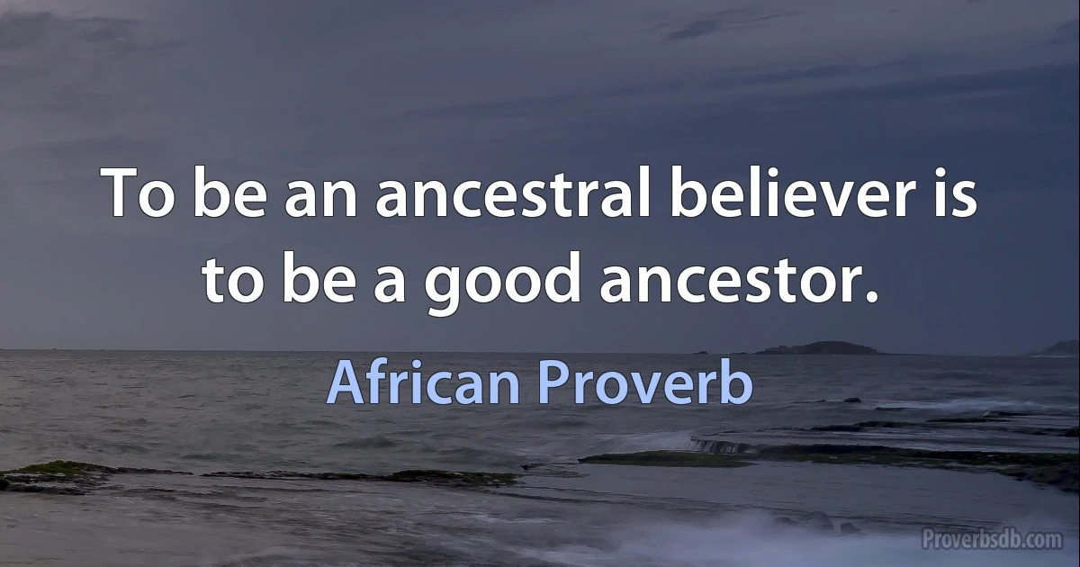 To be an ancestral believer is to be a good ancestor. (African Proverb)