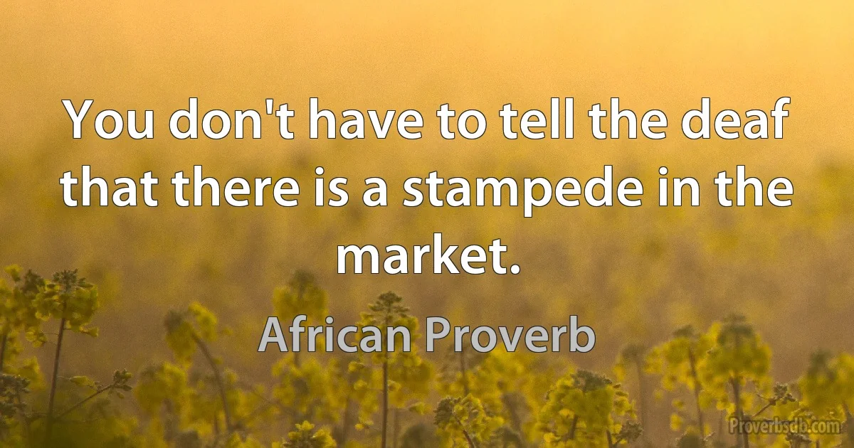 You don't have to tell the deaf that there is a stampede in the market. (African Proverb)