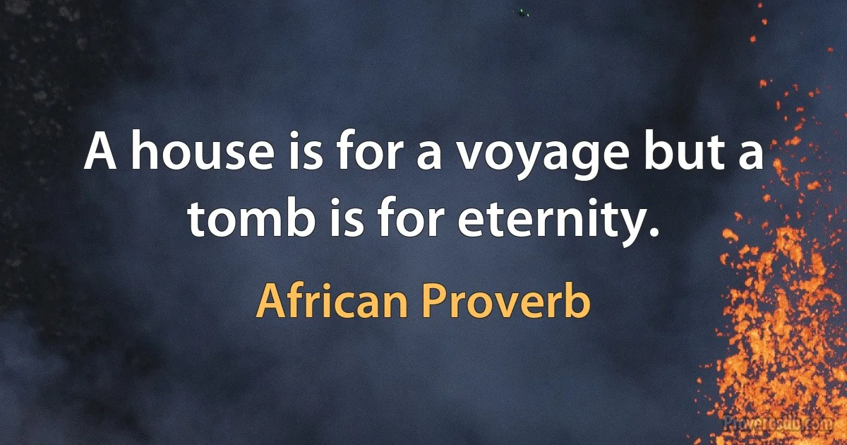 A house is for a voyage but a tomb is for eternity. (African Proverb)