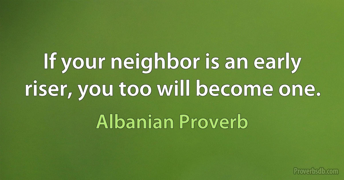 If your neighbor is an early riser, you too will become one. (Albanian Proverb)