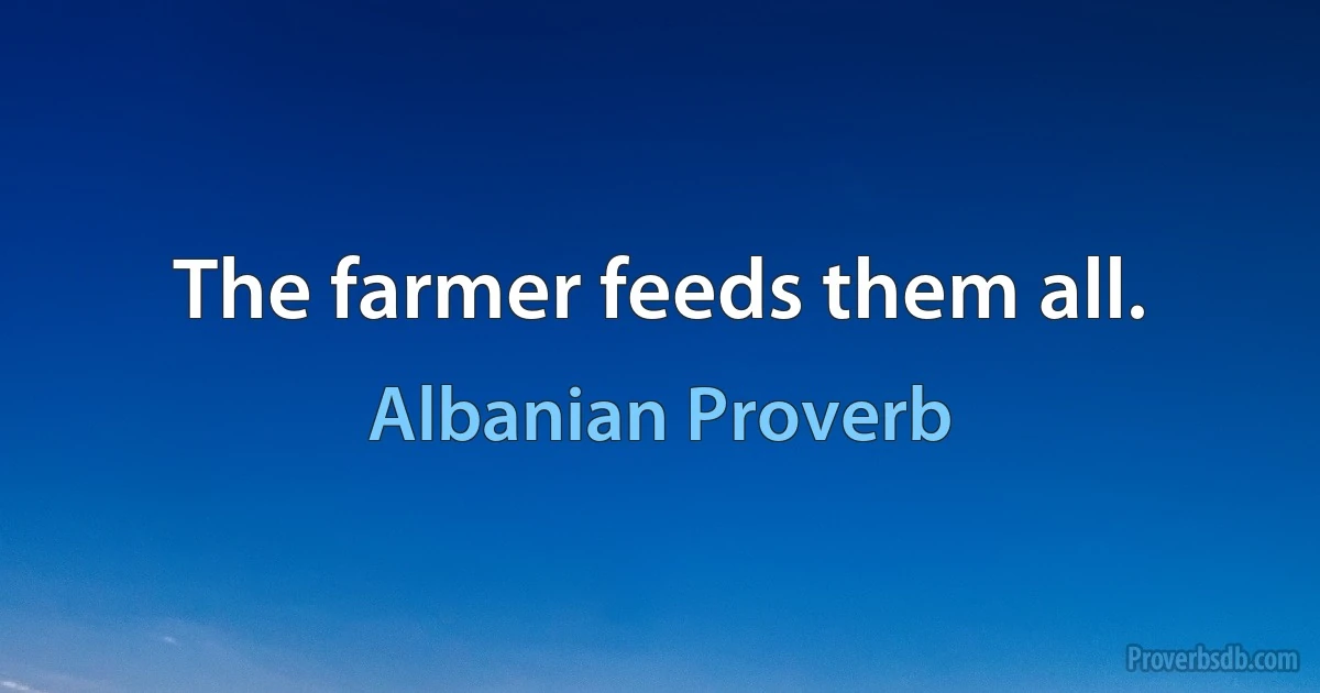 The farmer feeds them all. (Albanian Proverb)