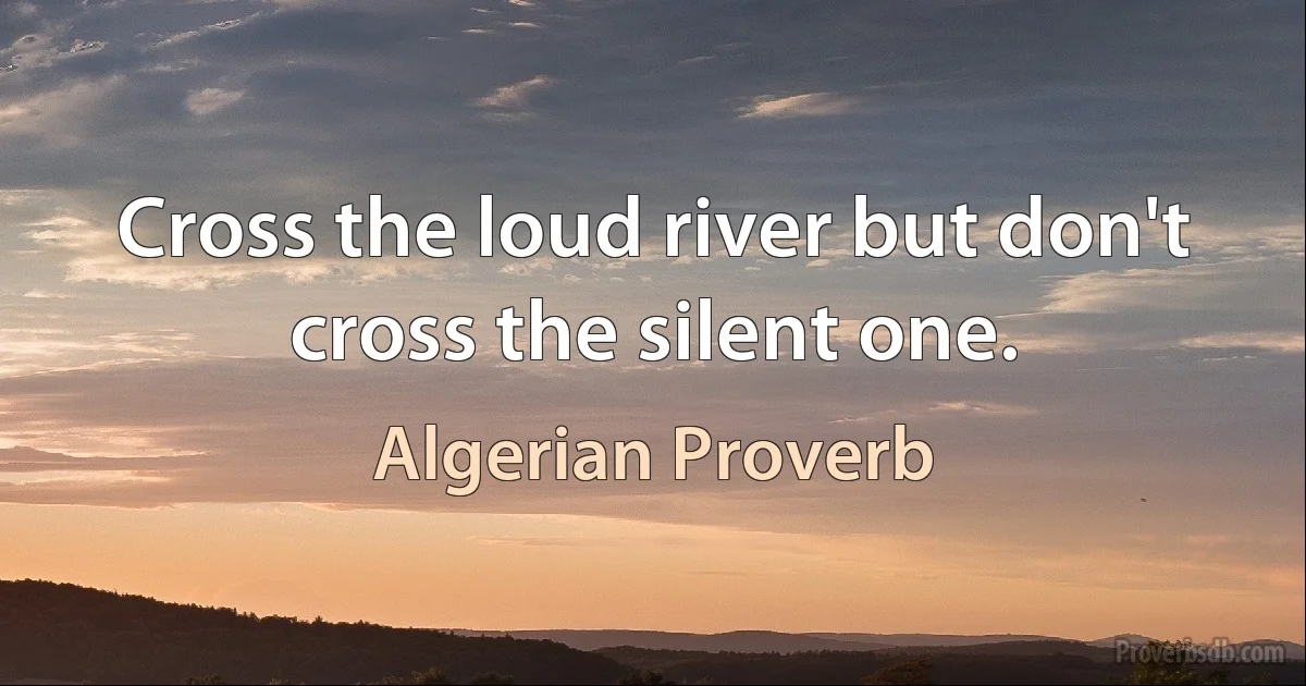 Cross the loud river but don't cross the silent one. (Algerian Proverb)