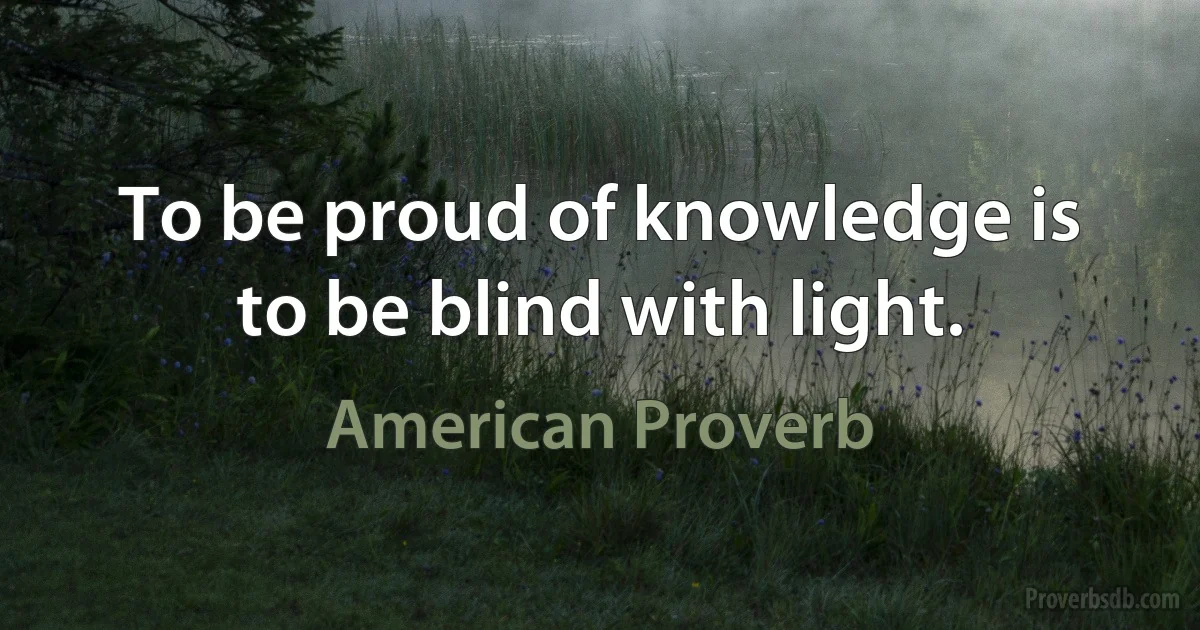 To be proud of knowledge is to be blind with light. (American Proverb)