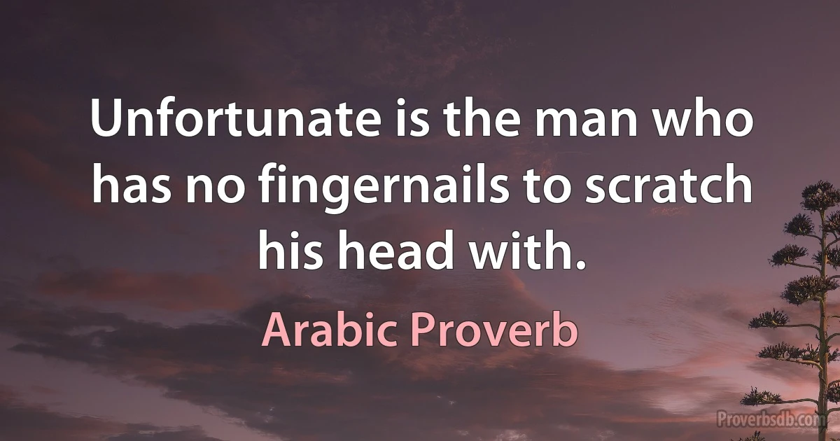 Unfortunate is the man who has no fingernails to scratch his head with. (Arabic Proverb)