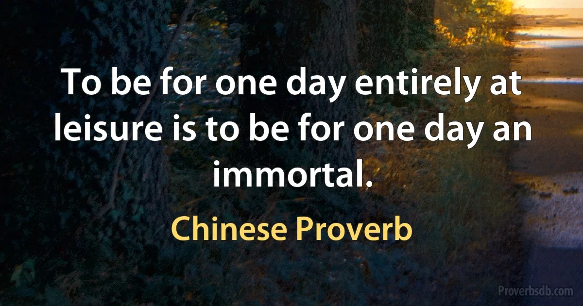 To be for one day entirely at leisure is to be for one day an immortal. (Chinese Proverb)