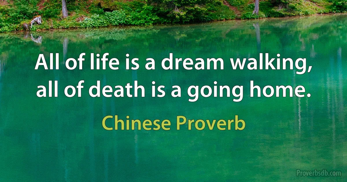 All of life is a dream walking, all of death is a going home. (Chinese Proverb)