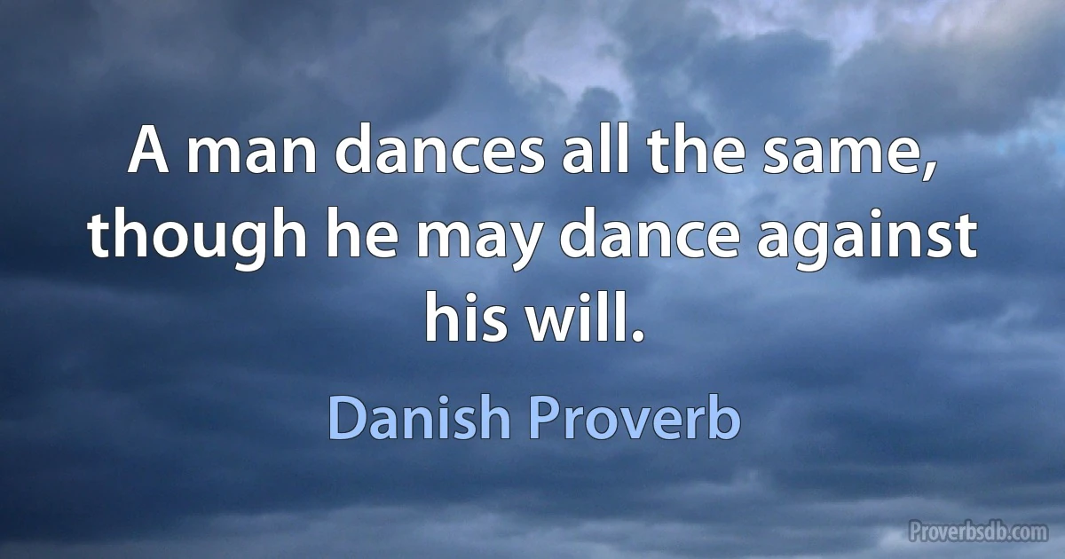 A man dances all the same, though he may dance against his will. (Danish Proverb)