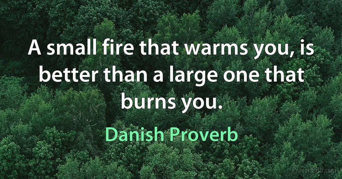 A small fire that warms you, is better than a large one that burns you. (Danish Proverb)