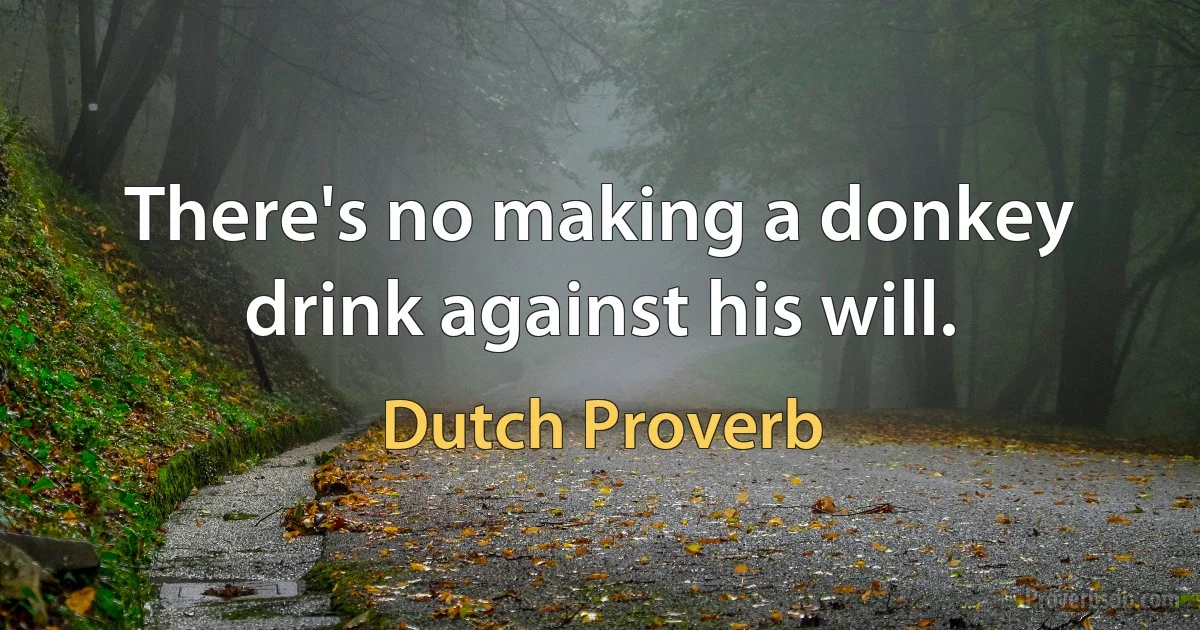 There's no making a donkey drink against his will. (Dutch Proverb)