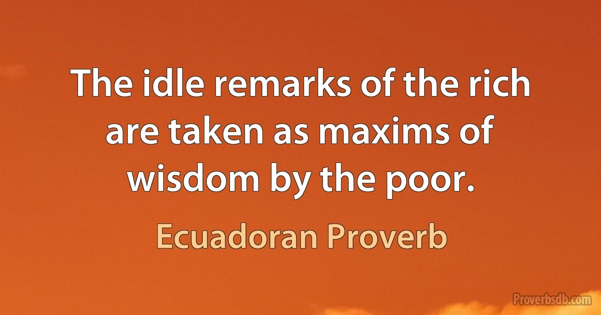 The idle remarks of the rich are taken as maxims of wisdom by the poor. (Ecuadoran Proverb)