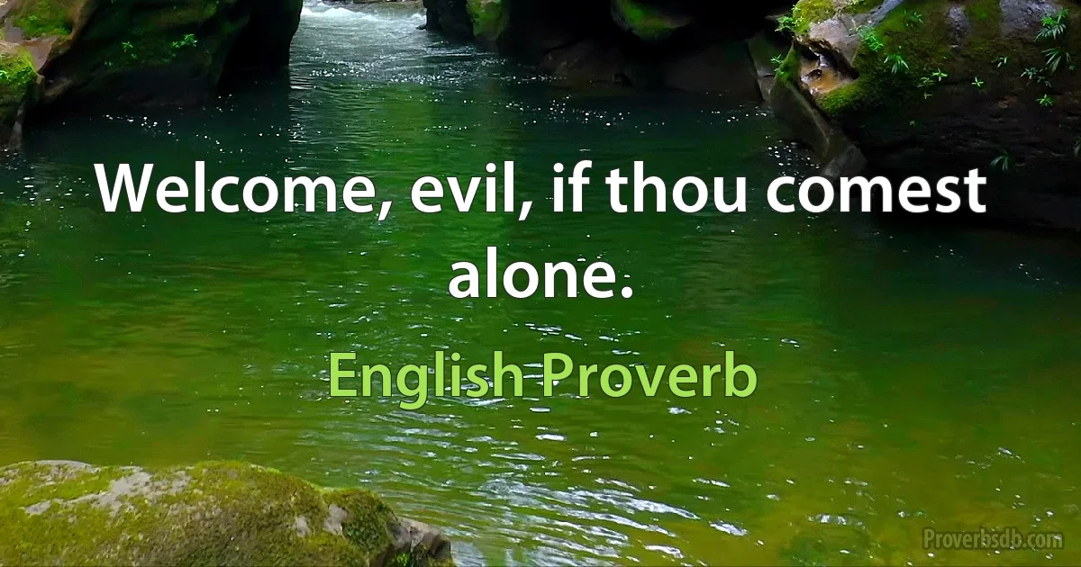 Welcome, evil, if thou comest alone. (English Proverb)