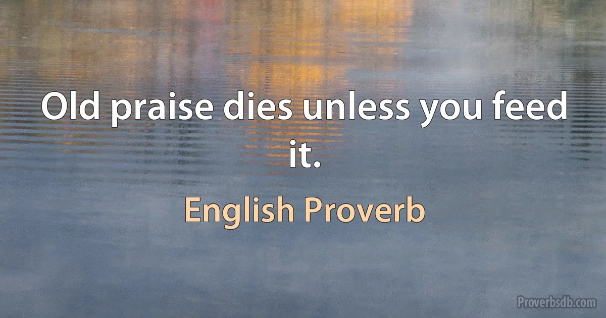 Old praise dies unless you feed it. (English Proverb)