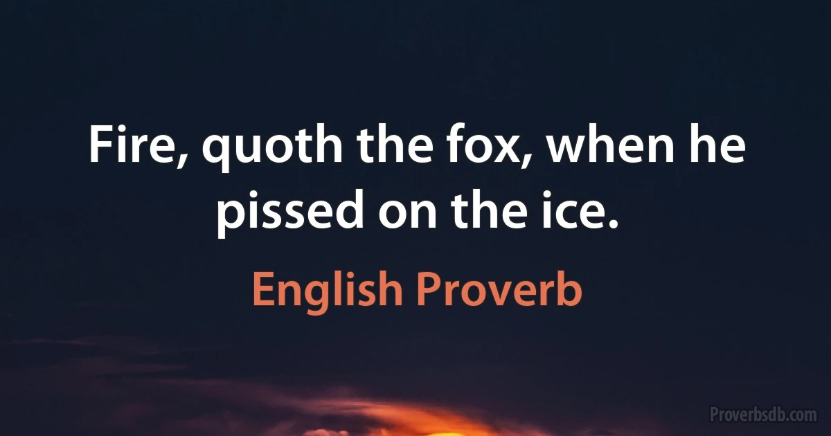 Fire, quoth the fox, when he pissed on the ice. (English Proverb)