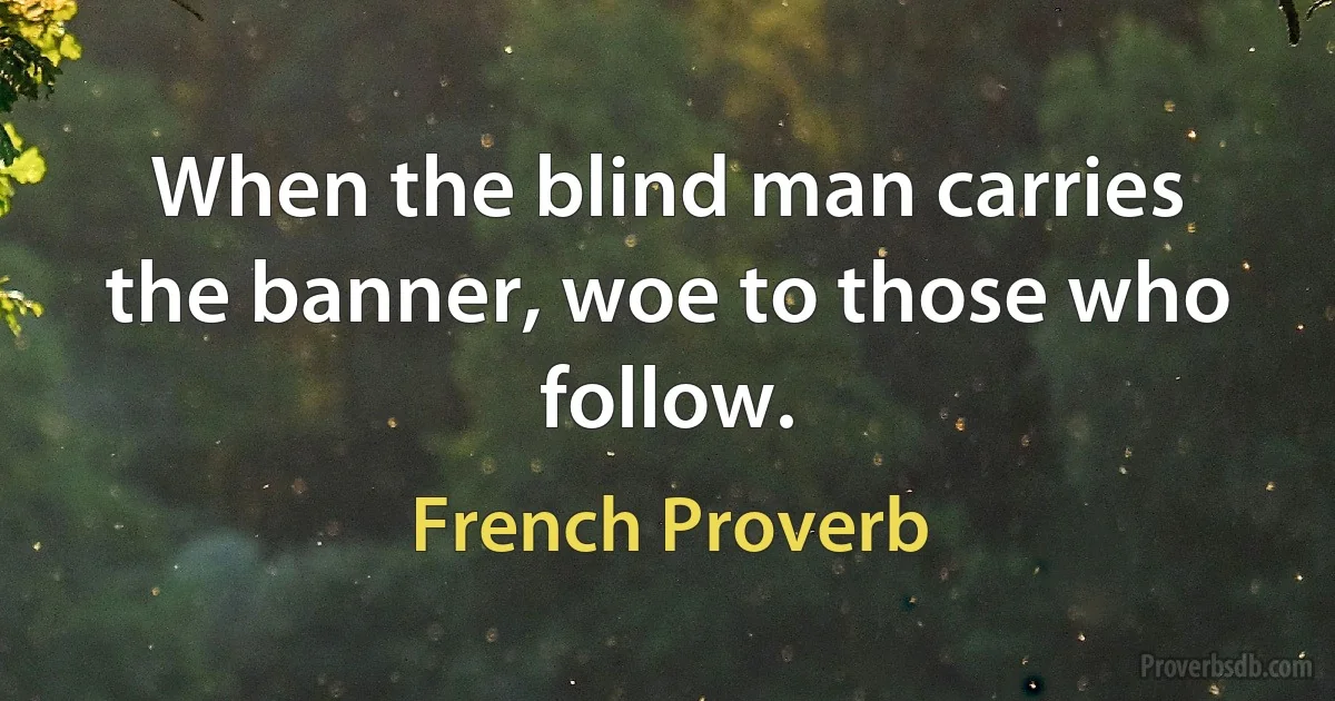 When the blind man carries the banner, woe to those who follow. (French Proverb)