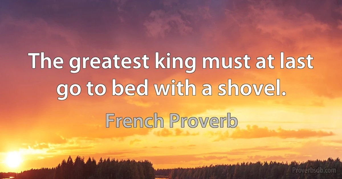 The greatest king must at last go to bed with a shovel. (French Proverb)