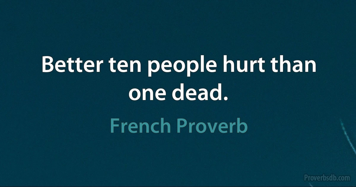 Better ten people hurt than one dead. (French Proverb)