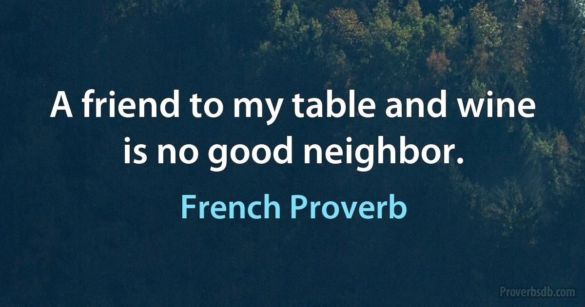 A friend to my table and wine is no good neighbor. (French Proverb)