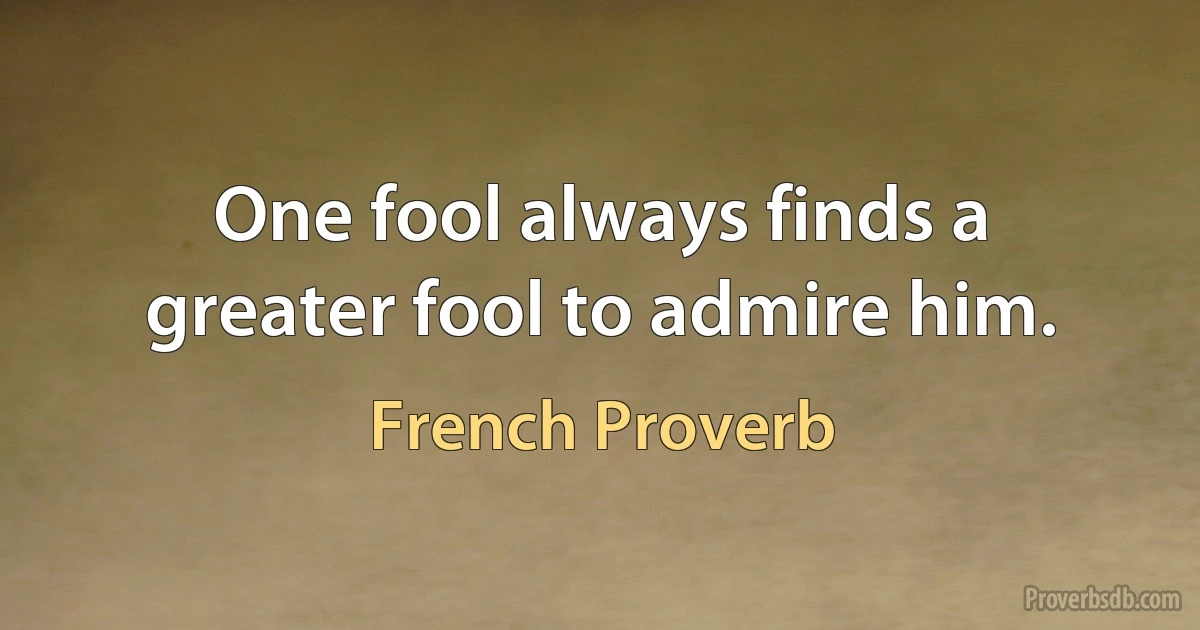 One fool always finds a greater fool to admire him. (French Proverb)