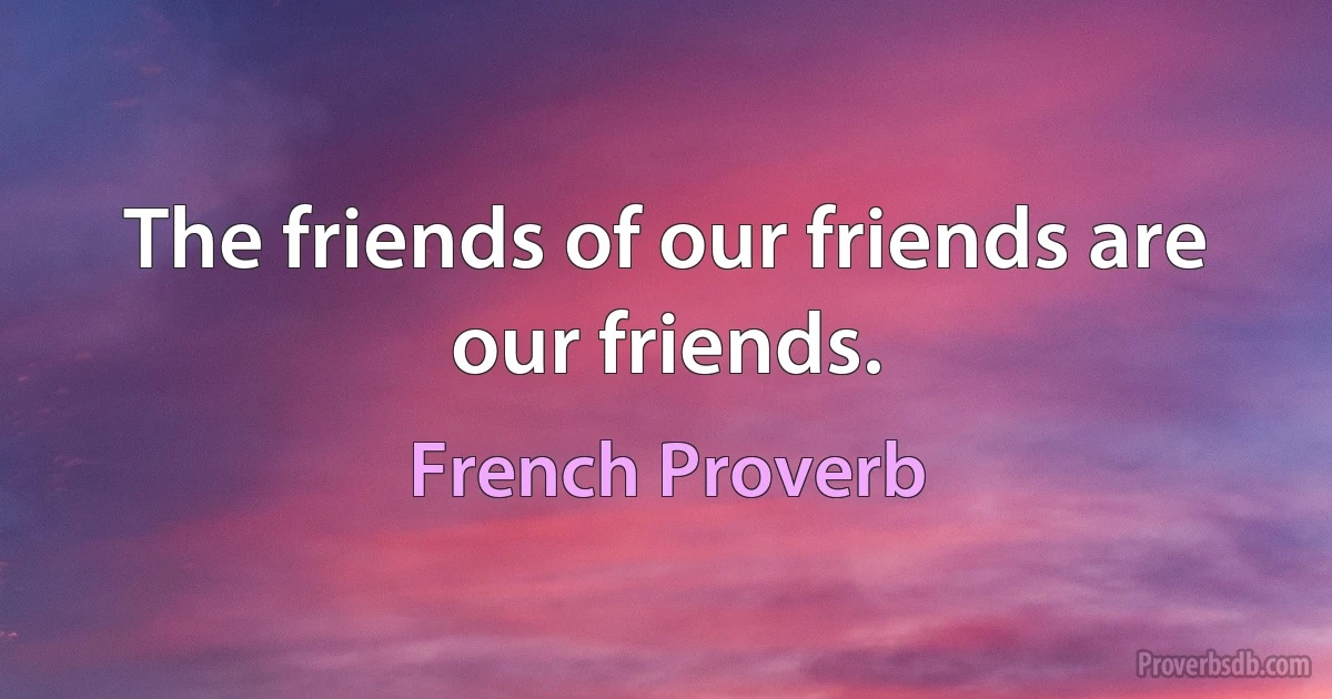 The friends of our friends are our friends. (French Proverb)