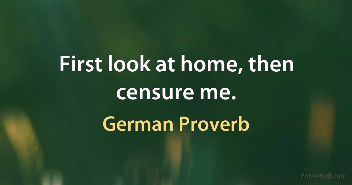 First look at home, then censure me. (German Proverb)